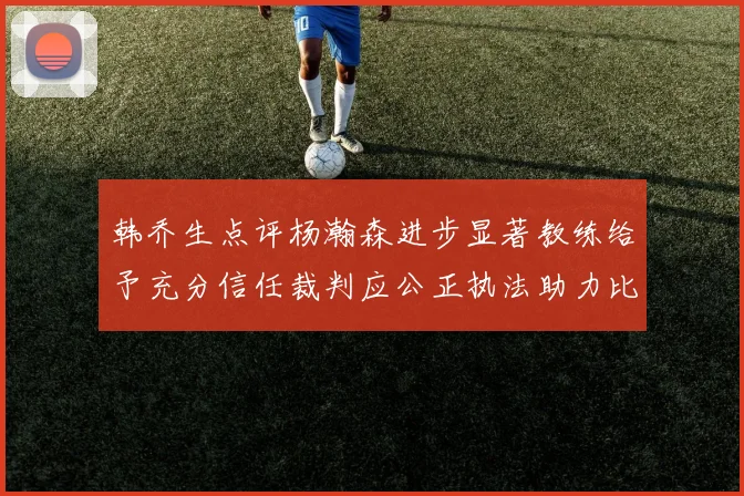 韩乔生点评杨瀚森进步显著教练给予充分信任裁判应公正执法助力比赛发展