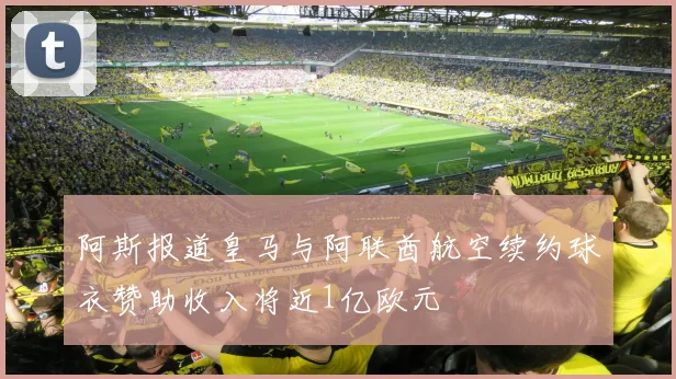 阿斯报道皇马与阿联酋航空续约球衣赞助收入将近1亿欧元