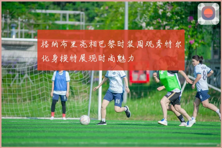 格纳布里亮相巴黎时装周观秀特尔化身模特展现时尚魅力