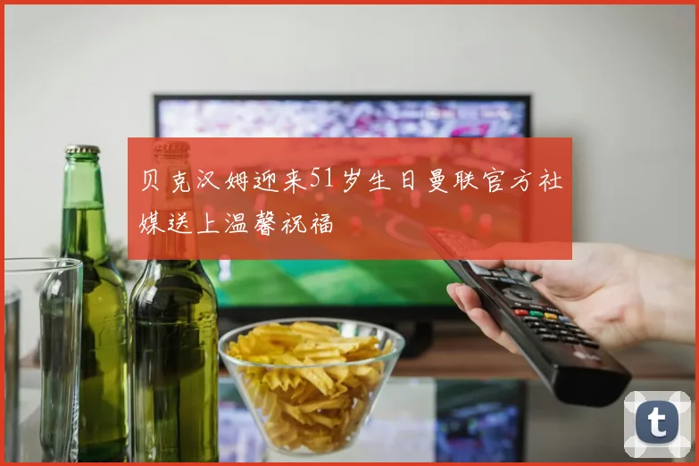 贝克汉姆迎来51岁生日曼联官方社媒送上温馨祝福