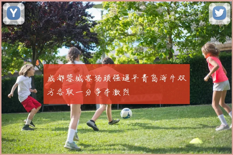 成都蓉城客场顽强逼平青岛海牛双方各取一分争夺激烈