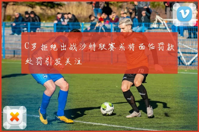 C罗拒绝出战沙特联赛或将面临罚款处罚引发关注