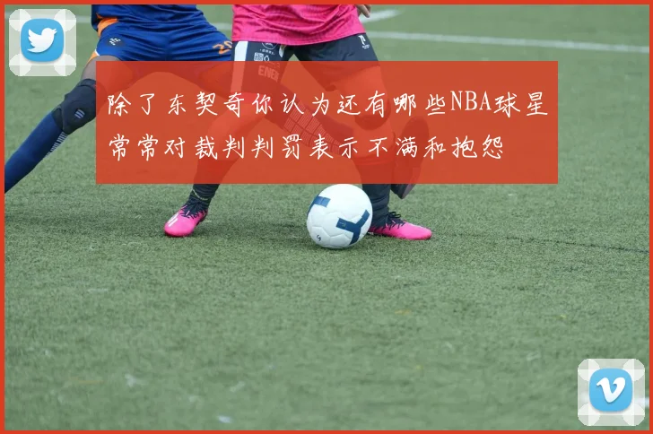 除了东契奇你认为还有哪些NBA球星常常对裁判判罚表示不满和抱怨