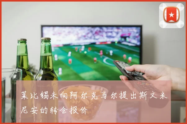 莱比锡未向阿尔克马尔提出斯文米尼安的转会报价