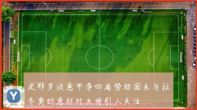 皮耶罗谈意甲争四局势称国米与拉齐奥的意杯对决将引人关注