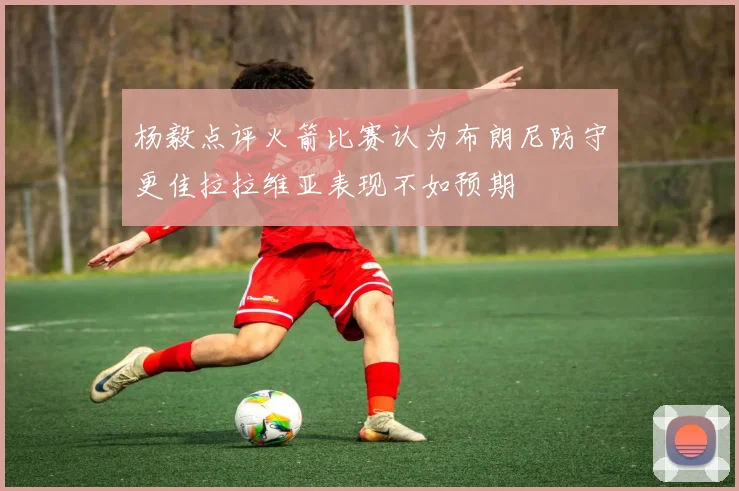 杨毅点评火箭比赛认为布朗尼防守更佳拉拉维亚表现不如预期