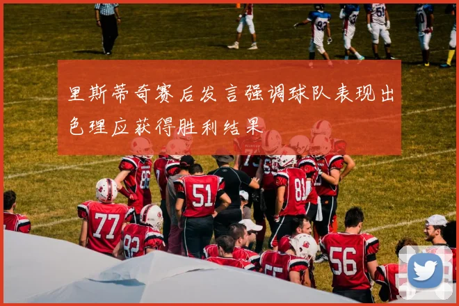 里斯蒂奇赛后发言强调球队表现出色理应获得胜利结果