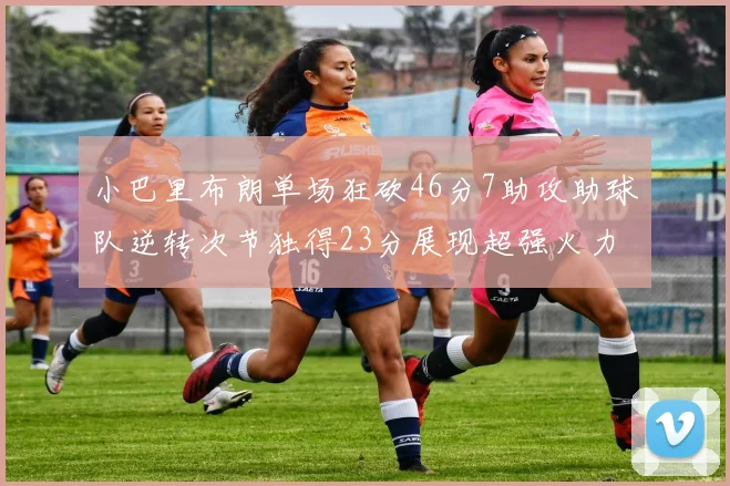 小巴里布朗单场狂砍46分7助攻助球队逆转次节独得23分展现超强火力