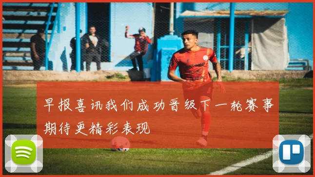 早报喜讯我们成功晋级下一轮赛事期待更精彩表现