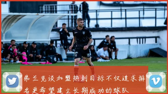 弗兰克谈加盟热刺目标不仅追求排名更希望建立长期成功的球队
