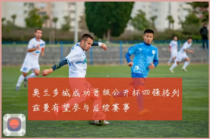奥兰多城成功晋级公开杯四强格列兹曼有望参与后续赛事