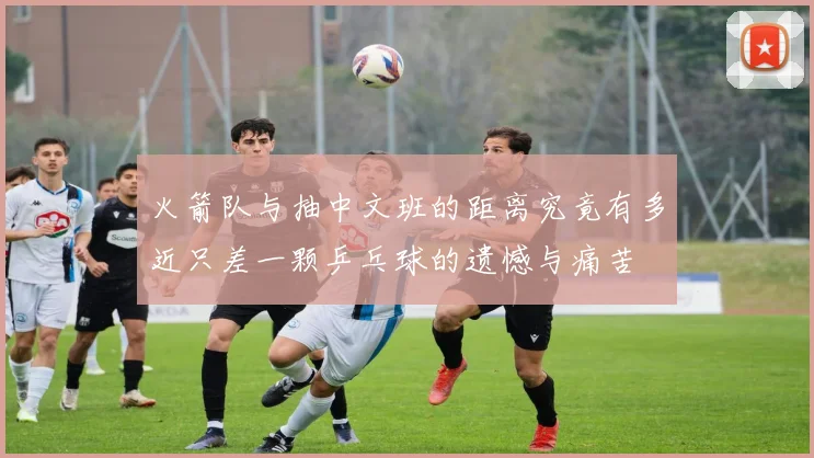 火箭队与抽中文班的距离究竟有多近只差一颗乒乓球的遗憾与痛苦