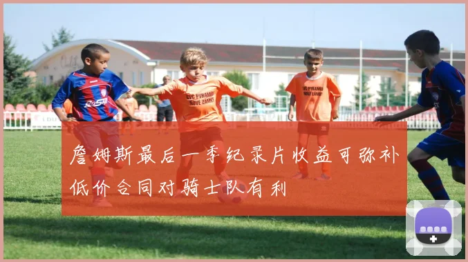 詹姆斯最后一季纪录片收益可弥补低价合同对骑士队有利