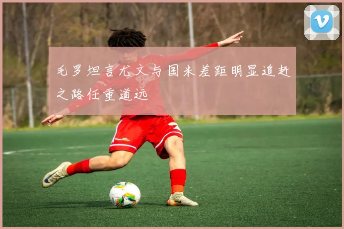 毛罗坦言尤文与国米差距明显追赶之路任重道远