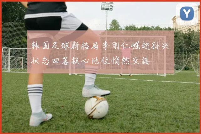 韩国足球新格局李刚仁崛起孙兴慜状态回落核心地位悄然交接