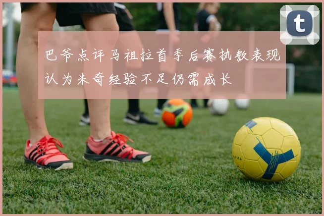 巴爷点评马祖拉首季后赛执教表现认为米奇经验不足仍需成长