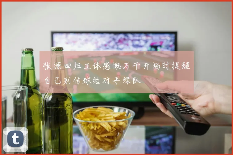 张源回归工体感慨万千开场时提醒自己别传球给对手绿队