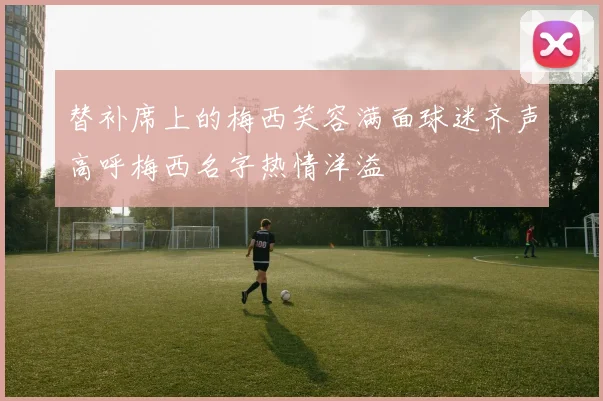 替补席上的梅西笑容满面球迷齐声高呼梅西名字热情洋溢