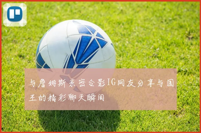 与詹姆斯亲密合影IG网友分享与国王的精彩聊天瞬间