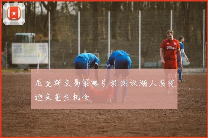 尼克斯交易策略引发热议湖人或将迎来重生机会
