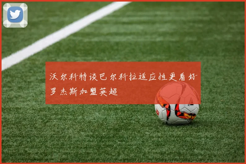 沃尔科特谈巴尔科拉适应性更看好罗杰斯加盟英超